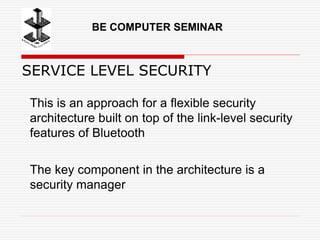 SERVICE LEVEL SECURITY
This is an approach for a flexible security
architecture built on top of the link-level security
features of Bluetooth
The key component in the architecture is a
security manager
BE COMPUTER SEMINAR
 