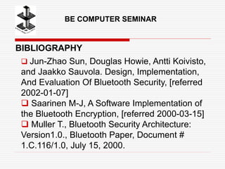 BE COMPUTER SEMINAR
BIBLIOGRAPHY
 Jun-Zhao Sun, Douglas Howie, Antti Koivisto,
and Jaakko Sauvola. Design, Implementation,
And Evaluation Of Bluetooth Security, [referred
2002-01-07]
 Saarinen M-J, A Software Implementation of
the Bluetooth Encryption, [referred 2000-03-15]
 Muller T., Bluetooth Security Architecture:
Version1.0., Bluetooth Paper, Document #
1.C.116/1.0, July 15, 2000.
 