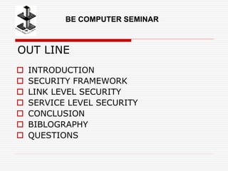 OUT LINE
 INTRODUCTION
 SECURITY FRAMEWORK
 LINK LEVEL SECURITY
 SERVICE LEVEL SECURITY
 CONCLUSION
 BIBLOGRAPHY
 QUESTIONS
BE COMPUTER SEMINAR
 
