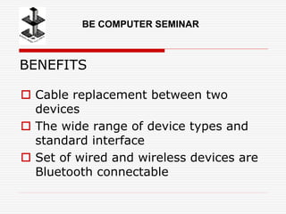 BENEFITS
 Cable replacement between two
devices
 The wide range of device types and
standard interface
 Set of wired and wireless devices are
Bluetooth connectable
BE COMPUTER SEMINAR
 