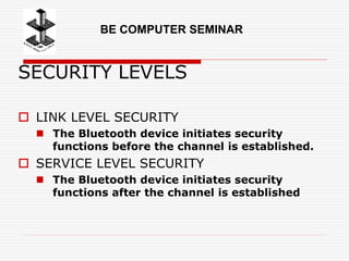 SECURITY LEVELS
 LINK LEVEL SECURITY
 The Bluetooth device initiates security
functions before the channel is established.
 SERVICE LEVEL SECURITY
 The Bluetooth device initiates security
functions after the channel is established
BE COMPUTER SEMINAR
 