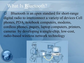 What Is Bluetooth?
☼ Bluetooth is an open standard for short-range
digital radio to interconnect a variety of devices Cell
phones, PDA, notebook computers, modems,
cordless phones, pagers, laptop computers, printers,
cameras by developing a single-chip, low-cost,
radio-based wireless network technology
 