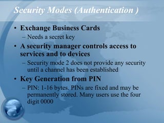 Security Modes (Authentication )
• Exchange Business Cards
– Needs a secret key
• A security manager controls access to
services and to devices
– Security mode 2 does not provide any security
until a channel has been established
• Key Generation from PIN
– PIN: 1-16 bytes. PINs are fixed and may be
permanently stored. Many users use the four
digit 0000
 