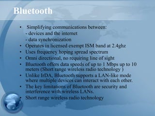 Bluetooth
• Simplifying communications between:
- devices and the internet
- data synchronization
• Operates in licensed exempt ISM band at 2.4ghz
• Uses frequency hoping spread spectrum
• Omni directional, no requiring line of sight
• Bluetooth offers data speeds of up to 1 Mbps up to 10
meters (Short range wireless radio technology )
• Unlike IrDA, Bluetooth supports a LAN-like mode
where multiple devices can interact with each other.
• The key limitations of Bluetooth are security and
interference with wireless LANs.
• Short range wireless radio technology
 