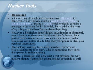 Hacker Tools
• Bluejacking
• is the sending of unsolicited messages over Bluetooth to
Bluetooth-enabled devices such as mobile phones, PDAs or
laptop computers, sending a vCard which typically contains a
message in the name field It is widely believed that the term
bluejacking comes from Bluetooth and hijacking.
• However, a bluejacker doesn't hijack anything: he or she merely
uses a feature on the sender and the recipient's device. Both
parties remain in absolute control over their devices, and a
bluejacker will not be able to take over your phone or steal your
personal information.
• Bluejacking is usually technically harmless, but because
bluejacked people don't know what is happening, they think
their phone is malfunctioning.
• Usually, a bluejacker will only send a text message, but with
modern phones it's possible to send images or sounds as well.
 
