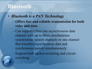 Bluetooth
• Bluetooth is a PAN Technology
– Offers fast and reliable transmission for both
voice and data
– Can support either one asynchronous data
channel with up to three simultaneous
synchronous speech channels or one channel
that transfers asynchronous data and
synchronous speech simultaneously
– Support both packet-switching and circuit-
switching
 