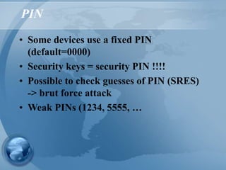 PIN
• Some devices use a fixed PIN
(default=0000)
• Security keys = security PIN !!!!
• Possible to check guesses of PIN (SRES)
-> brut force attack
• Weak PINs (1234, 5555, …
 