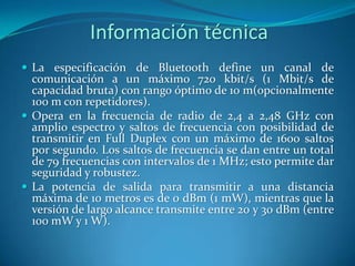 Información técnica
 La especificación de Bluetooth define un canal de
comunicación a un máximo 720 kbit/s (1 Mbit/s de
capacidad bruta) con rango óptimo de 10 m(opcionalmente
100 m con repetidores).
 Opera en la frecuencia de radio de 2,4 a 2,48 GHz con
amplio espectro y saltos de frecuencia con posibilidad de
transmitir en Full Duplex con un máximo de 1600 saltos
por segundo. Los saltos de frecuencia se dan entre un total
de 79 frecuencias con intervalos de 1 MHz; esto permite dar
seguridad y robustez.
 La potencia de salida para transmitir a una distancia
máxima de 10 metros es de 0 dBm (1 mW), mientras que la
versión de largo alcance transmite entre 20 y 30 dBm (entre
100 mW y 1 W).
 