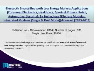 Bluetooth Smart/Bluetooth Low Energy Market: Applications
(Consumer Electronics, Healthcare, Sports & Fitness, Retail,
Automotive, Security); By Technology [Discrete Modules,
Integrated Modules (Single & Dual Mode)]-Forecast (2013-2019)
Published on – 10 November, 2014 | Number of pages : 130
Single User Price: $2850
The research methodology used to estimate and forecast Bluetooth Smart/Bluetooth
Low Energy Market begins with capturing data on key vendor revenue through the
secondary research.
 