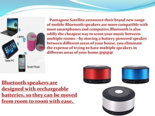 Pantagone Satellite announce their brand new range
of mobile Bluetooth speakers are more compatible with
most smartphones and computers.Bluetooth is also
oddly the cheapest way to scoot your music between
multiple rooms—by moving a battery-powered speaker
between different areas of your house, you eliminate
the expense of trying to have multiple speakers in
different areas of your home.@@@@
Bluetooth speakers are
designed with rechargeable
batteries, so they can be moved
from room to room with ease.
 