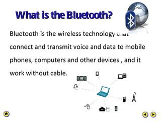What is the Bluetooth?  Bluetooth is the wireless technology that connect and transmit voice and data to mobile phones, computers and other devices , and it work without cable. 