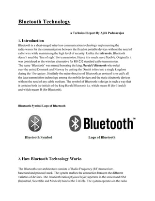Bluetooth Technology
                                           A Technical Report By Ajith Padmarajan

1. Introduction
Bluetooth is a short-ranged wire-less communication technology implementing the
radio waves for the communication between the fixed or portable devices without the need of
cable wire while maintaining the high level of security. Unlike the infrareds, Bluetooth
doesn’t need the ‘line of sight’ for transmission. Hence it is much more flexible. Originally it
was considered as the wireless alternative for RS-232 standard cable transmission.
The name ‘Bluetooth’ was named honoring the king Harald I Bluetooth who ruled
over the united Denmark and Norway by uniting the Danish tribes into a single kingdom
during the 10th century. Similarly the main objective of Bluetooth as protocol is to unify all
the data transmission technology among the mobile devices and the static electronic devices
without the need of any cable medium. The symbol of Bluetooth is design in such a way that
it contains both the initials of the king Harald Bluetooth i.e. which means H (for Harald)
and which means B (for Bluetooth).




Bluetooth Symbol Logo of Bluetooth




2. How Bluetooth Technology Works

The Bluetooth core architecture consists of Radio Frequency (RF) transceiver,
baseband and protocol stack. The system enables the connection between the different
varieties of devices. The Bluetooth radio (physical layer) operates in the unlicensed ISM
(Industrial, Scientific and Medical) band at the 2.4GHz. The system operates on the radio
 