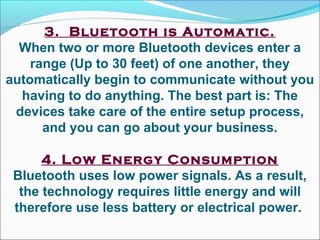 3.  Bluetooth is Automatic.
When two or more Bluetooth devices enter a
range (Up to 30 feet) of one another, they
automatically begin to communicate without you
having to do anything. The best part is: The
devices take care of the entire setup process,
and you can go about your business.
4. Low Energy Consumption
Bluetooth uses low power signals. As a result,
the technology requires little energy and will
therefore use less battery or electrical power.
 