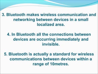 3. Bluetooth makes wireless communication and
networking between devices in a small
localized area.
4. In Bluetooth all the connections between
devices are occurring immediately and
invisible.
5. Bluetooth is actually a standard for wireless
communications between devices within a
range of 10metres.
 