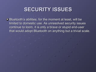 SECURITY ISSUES
Bluetooth’s abilities, for the moment at least, will be
limited to domestic use. As unresolved security issues
continue to loom, it is only a brave or stupid end-user
that would adopt Bluetooth on anything but a trivial scale.

 