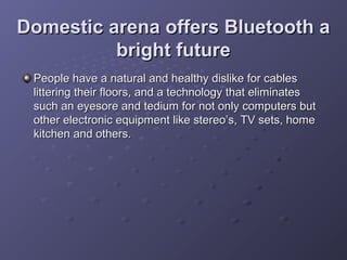 Domestic arena offers Bluetooth a
bright future
People have a natural and healthy dislike for cables
littering their floors, and a technology that eliminates
such an eyesore and tedium for not only computers but
other electronic equipment like stereo’s, TV sets, home
kitchen and others.

 