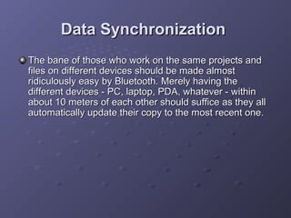 Data Synchronization
The bane of those who work on the same projects and
files on different devices should be made almost
ridiculously easy by Bluetooth. Merely having the
different devices - PC, laptop, PDA, whatever - within
about 10 meters of each other should suffice as they all
automatically update their copy to the most recent one.

 