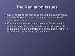 The Radiation Issues
It is a matter of concern to some that the carrier waves
used by Bluetooth inhabit the same band as that of
microwave ovens.
Fortunately, the transmitting power is far too weak to
result in perceptible effects in humans. Moreover, the
radiation is not concentrated in a single beam; rather, it
is randomly dispersed in all directions.

 