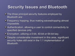 Security Issues and Bluetooth
The three principal security features employed by
Bluetooth are:
Frequency hopping, thus making eavesdropping almost
impossible.
Authentication, allowing a user to control connectivity to
specified devices only.
Encryption, utilizing a 0-bit, 40-bit or 64-bit key.
Despite considerable investment in this area, significant
security holes still exist in the 1.1 implementation of
Bluetooth.

 