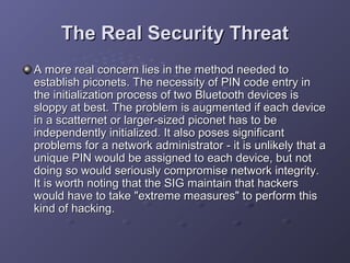 The Real Security Threat
A more real concern lies in the method needed to
establish piconets. The necessity of PIN code entry in
the initialization process of two Bluetooth devices is
sloppy at best. The problem is augmented if each device
in a scatternet or larger-sized piconet has to be
independently initialized. It also poses significant
problems for a network administrator - it is unlikely that a
unique PIN would be assigned to each device, but not
doing so would seriously compromise network integrity.
It is worth noting that the SIG maintain that hackers
would have to take "extreme measures" to perform this
kind of hacking.

 