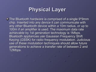 Physical Layer
The Bluetooth hardware is comprised of a single 9*9mm
chip. Inserted into any device it can communicate with
any other Bluetooth device within a 10m radius, or up to
100m if an amplifier is used. The maximum data rate
achievable by 1st generation technology is 1Mbps.
Bluetooth appliances use Gaussian Frequency Shift
Keying (GSSK) for radio frequency modulation. Judicious
use of these modulation techniques should allow future
generations to achieve a transfer rate of between 2 and
12Mbps.

 