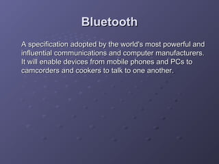 Bluetooth
A specification adopted by the world's most powerful and
influential communications and computer manufacturers.
It will enable devices from mobile phones and PCs to
camcorders and cookers to talk to one another.

 