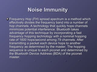 Noise Immunity
Frequency Hop (FH) spread spectrum is a method which
effectively divides the frequency band into a number of
hop channels. A technology that quickly hops channels
minimizes potential interference. Bluetooth takes
advantage of this technique by incorporating a fast
frequency hopping technology with a nominal hopping
rate of 1600 hops/second among 79 channels. After
transmitting a packet each device hops to another
frequency as determined by the master. The hopping
sequence is unique to each piconet and determined by
the Bluetooth Device Address (BDA) of the piconet
master.

 