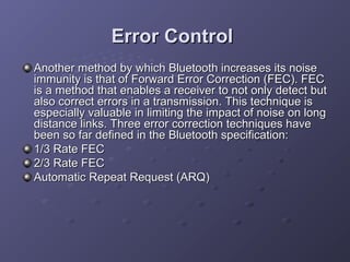Error Control
Another method by which Bluetooth increases its noise
immunity is that of Forward Error Correction (FEC). FEC
is a method that enables a receiver to not only detect but
also correct errors in a transmission. This technique is
especially valuable in limiting the impact of noise on long
distance links. Three error correction techniques have
been so far defined in the Bluetooth specification:
1/3 Rate FEC
2/3 Rate FEC
Automatic Repeat Request (ARQ)

 