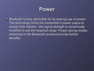 Power
Bluetooth is truly admirable for its sparing use of power.
The technology limits the transmitter's power output to
exactly that needed - the signal strength is dynamically
modified to suit the required range. Power saving modes
examined in the Bluetooth protocol provide further
benefits.

 