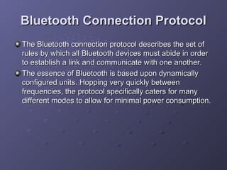 Bluetooth Connection Protocol
The Bluetooth connection protocol describes the set of
rules by which all Bluetooth devices must abide in order
to establish a link and communicate with one another.
The essence of Bluetooth is based upon dynamically
configured units. Hopping very quickly between
frequencies, the protocol specifically caters for many
different modes to allow for minimal power consumption.

 