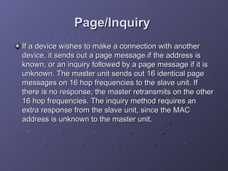 Page/Inquiry
If a device wishes to make a connection with another
device, it sends out a page message if the address is
known, or an inquiry followed by a page message if it is
unknown. The master unit sends out 16 identical page
messages on 16 hop frequencies to the slave unit. If
there is no response, the master retransmits on the other
16 hop frequencies. The inquiry method requires an
extra response from the slave unit, since the MAC
address is unknown to the master unit.

 
