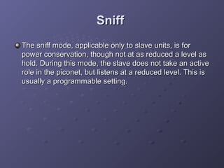 Sniff
The sniff mode, applicable only to slave units, is for
power conservation, though not at as reduced a level as
hold. During this mode, the slave does not take an active
role in the piconet, but listens at a reduced level. This is
usually a programmable setting.

 