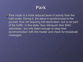Park
Park mode is a more reduced level of activity than the
hold mode. During it, the slave is synchronized to the
piconet, thus not requiring full reactivation, but is not part
of the traffic. In this state, they relinquish their MAC
addresses , but only listen enough to keep their
synchronization with the master and check for broadcast
messages.

 