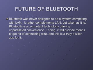 FUTURE OF BLUETOOTH
Bluetooth was never designed to be a system competing
with LAN. It rather complements LAN, but taken as it is,
Bluetooth is a competent technology offering
unparalleled convenience. Ending, it will provide means
to get rid of connecting wire, and this is a truly a killer
app for it.

 