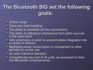 The Bluetooth SIG set the following
goals:
Global usage
Voice and data handling
The ability to establish ad-hoc connections
The ability to withstand interference from other sources
in the open band
Very small size, in order to accommodate integration into
a variety of devices
Negligible power consumption in comparison to other
devices for similar use
An open interface standard
Competitively low cost of all units, as compared to their
non-Bluetooth contemporaries.

 