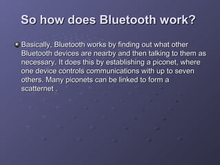 So how does Bluetooth work?
Basically, Bluetooth works by finding out what other
Bluetooth devices are nearby and then talking to them as
necessary. It does this by establishing a piconet, where
one device controls communications with up to seven
others. Many piconets can be linked to form a
scatternet .

 