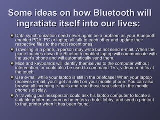 Some ideas on how Bluetooth will
ingratiate itself into our lives:
Data synchronization need never again be a problem as your Bluetooth
enabled PDA, PC or laptop all talk to each other and update their
respective files to the most recent ones.
Traveling in a plane, a person may write but not send e-mail. When the
plane touches down the Bluetooth enabled laptop will communicate with
the user's phone and will automatically send them.
Mice and keyboards will identify themselves to the computer without
intervention, or could also be used to command TVs, videos or hi-fis at
the touch.
Use e-mail while your laptop is still in the briefcase! When your laptop
receives e-mail, you'll get an alert on your mobile phone. You can also
browse all incoming e-mails and read those you select in the mobile
phone's display.
A traveling businessperson could ask his laptop computer to locate a
suitable printer as soon as he enters a hotel lobby, and send a printout
to that printer when it has been found.

 