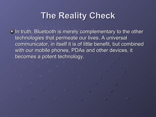 The Reality Check
In truth, Bluetooth is merely complementary to the other
technologies that permeate our lives. A universal
communicator, in itself it is of little benefit, but combined
with our mobile phones, PDAs and other devices, it
becomes a potent technology.

 