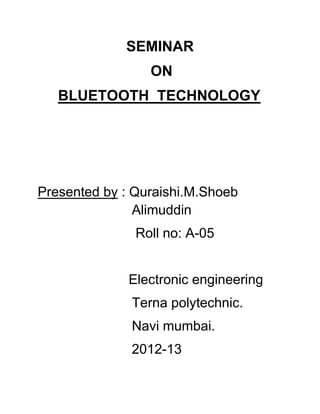 SEMINAR
ON
BLUETOOTH TECHNOLOGY

Presented by : Quraishi.M.Shoeb
Alimuddin
Roll no: A-05
Electronic engineering
Terna polytechnic.
Navi mumbai.
2012-13

 