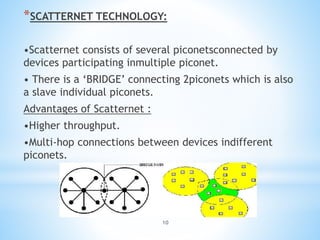 10
*SCATTERNET TECHNOLOGY:
•Scatternet consists of several piconetsconnected by
devices participating inmultiple piconet.
• There is a ‘BRIDGE’ connecting 2piconets which is also
a slave individual piconets.
Advantages of Scatternet :
•Higher throughput.
•Multi-hop connections between devices indifferent
piconets.
 