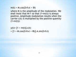 25
m(t) = M.cos(2πfmt + Φ)
where M is the amplitude of the modulation. We
shall insist that M<1 so that (1+m(t)) is always
positive. Amplitude modulation results when the
carrier c(t) is multiplied by the positive quantity
(1+m(t)):
y(t)= [1 + m(t)].c(t)
= [1 + M.cos(2πfmt + Φ)].A.sin(2πfct)
 