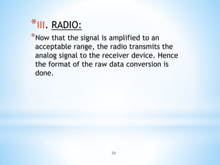 26
*III. RADIO:
*Now that the signal is amplified to an
acceptable range, the radio transmits the
analog signal to the receiver device. Hence
the format of the raw data conversion is
done.
 