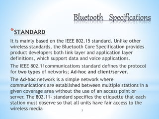 3
*STANDARD
It is mainly based on the IEEE 802.15 standard. Unlike other
wireless standards, the Bluetooth Core Specification provides
product developers both link layer and application layer
definitions, which support data and voice applications.
The IEEE 802.11communications standard defines the protocol
for two types of networks; Ad-hoc and client/server.
The Ad-hoc network is a simple network where
communications are established between multiple stations in a
given coverage area without the use of an access point or
server. The 802.11- standard specifies the etiquette that each
station must observe so that all units have fair access to the
wireless media
 