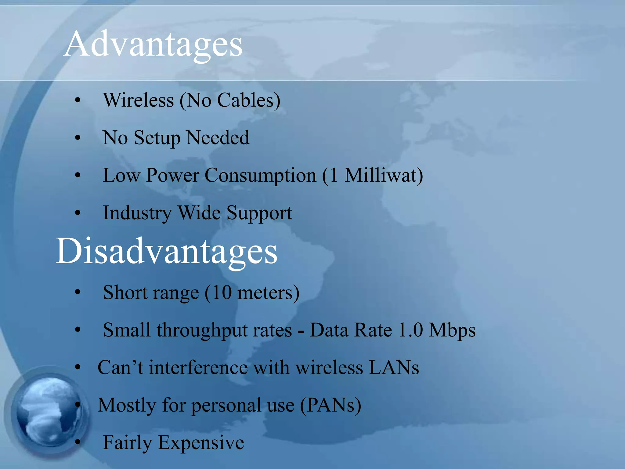 Advantages
• Wireless (No Cables)
• No Setup Needed
• Low Power Consumption (1 Milliwat)
• Industry Wide Support
• Short range (10 meters)
• Small throughput rates - Data Rate 1.0 Mbps
• Can’t interference with wireless LANs
• Mostly for personal use (PANs)
• Fairly Expensive
Disadvantages
 