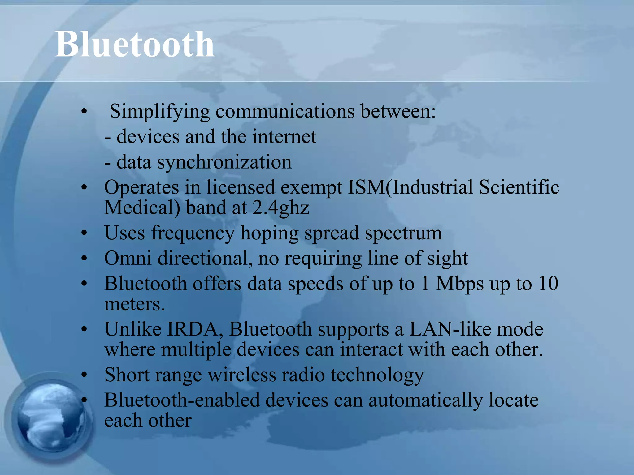 Bluetooth
• Simplifying communications between:
- devices and the internet
- data synchronization
• Operates in licensed exempt ISM(Industrial Scientific
Medical) band at 2.4ghz
• Uses frequency hoping spread spectrum
• Omni directional, no requiring line of sight
• Bluetooth offers data speeds of up to 1 Mbps up to 10
meters.
• Unlike IRDA, Bluetooth supports a LAN-like mode
where multiple devices can interact with each other.
• Short range wireless radio technology
• Bluetooth-enabled devices can automatically locate
each other
 
