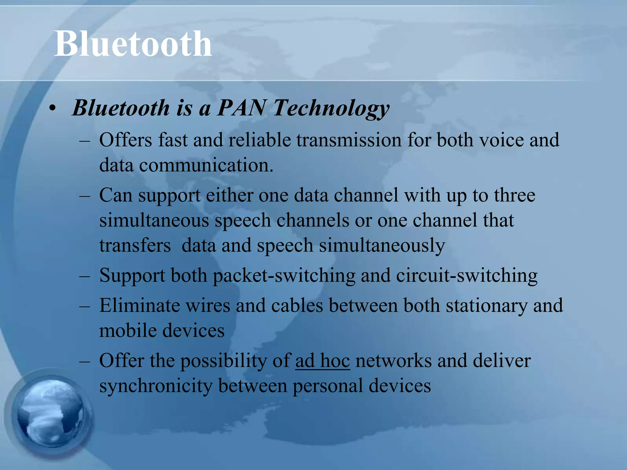 Bluetooth
• Bluetooth is a PAN Technology
– Offers fast and reliable transmission for both voice and
data communication.
– Can support either one data channel with up to three
simultaneous speech channels or one channel that
transfers data and speech simultaneously
– Support both packet-switching and circuit-switching
– Eliminate wires and cables between both stationary and
mobile devices
– Offer the possibility of ad hoc networks and deliver
synchronicity between personal devices
 