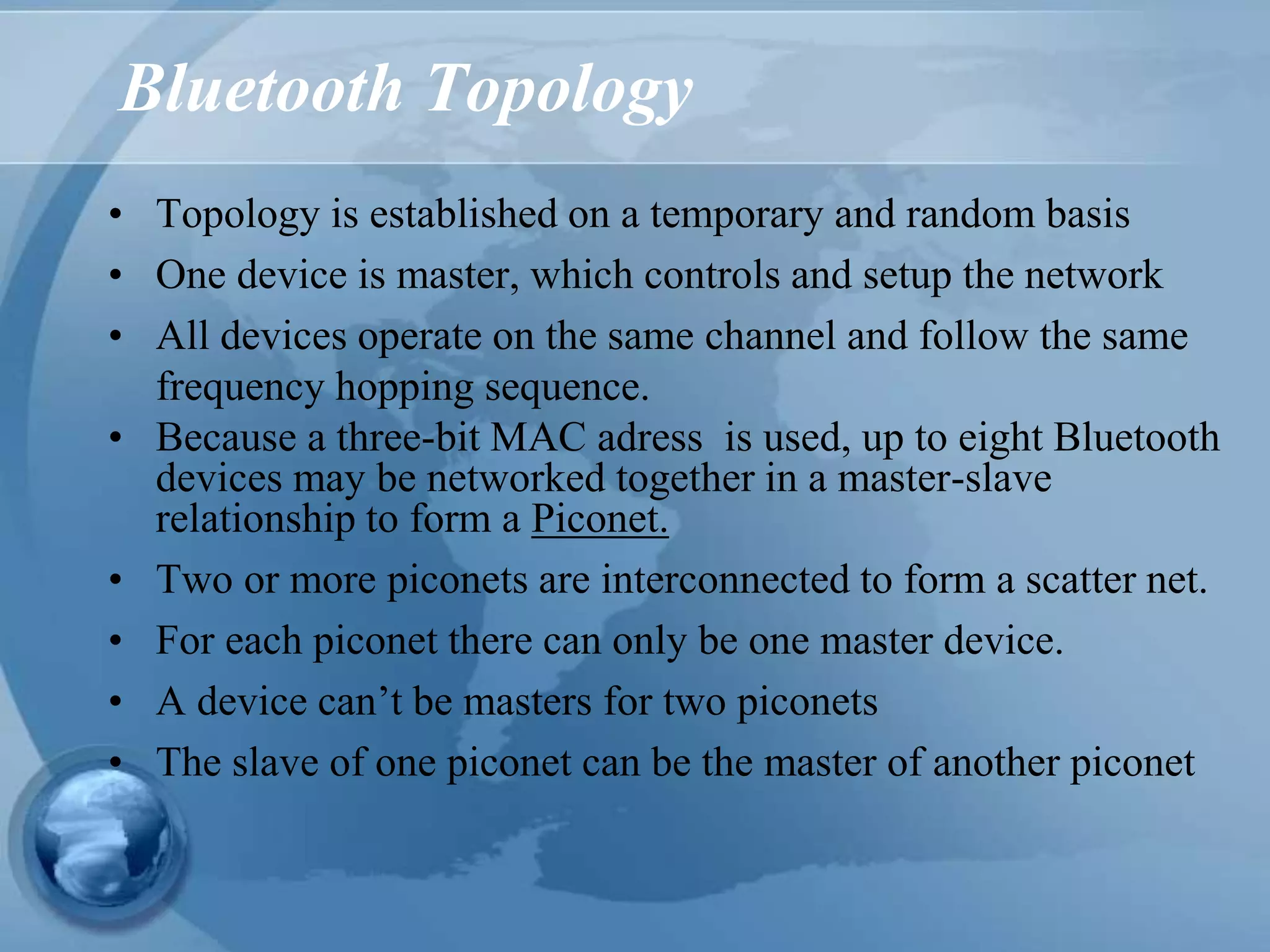 Bluetooth Topology
• Topology is established on a temporary and random basis
• One device is master, which controls and setup the network
• All devices operate on the same channel and follow the same
frequency hopping sequence.
• Because a three-bit MAC adress is used, up to eight Bluetooth
devices may be networked together in a master-slave
relationship to form a Piconet.
• Two or more piconets are interconnected to form a scatter net.
• For each piconet there can only be one master device.
• A device can’t be masters for two piconets
• The slave of one piconet can be the master of another piconet
 