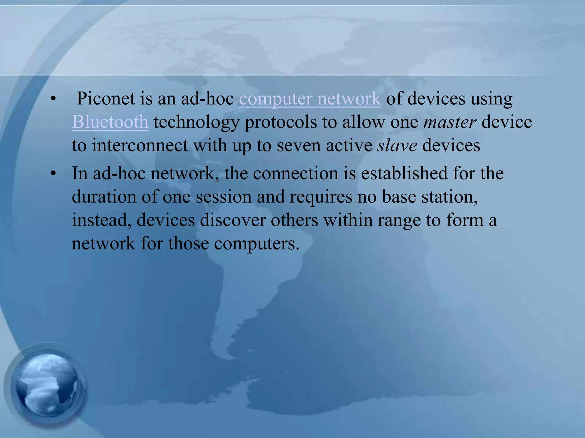 • Piconet is an ad-hoc computer network of devices using
Bluetooth technology protocols to allow one master device
to interconnect with up to seven active slave devices
• In ad-hoc network, the connection is established for the
duration of one session and requires no base station,
instead, devices discover others within range to form a
network for those computers.
 