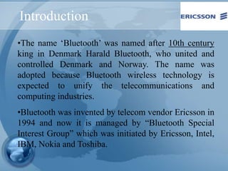 Introduction
•The name ‘Bluetooth’ was named after 10th century
king in Denmark Harald Bluetooth, who united and
controlled Denmark and Norway. The name was
adopted because Bluetooth wireless technology is
expected to unify the telecommunications and
computing industries.
•Bluetooth was invented by telecom vendor Ericsson in
1994 and now it is managed by “Bluetooth Special
Interest Group” which was initiated by Ericsson, Intel,
IBM, Nokia and Toshiba.
 