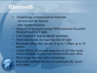 Bluetooth
• Simplifying communications between:
- devices and the internet
- data synchronization
• Operates in licensed exempt ISM(Industrial Scientific
Medical) band at 2.4ghz
• Uses frequency hoping spread spectrum
• Omni directional, no requiring line of sight
• Bluetooth offers data speeds of up to 1 Mbps up to 10
meters.
• Unlike IRDA, Bluetooth supports a LAN-like mode
where multiple devices can interact with each other.
• Short range wireless radio technology
• Bluetooth-enabled devices can automatically locate
each other
 
